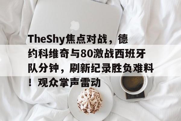 包含TheShy焦点对战，德约科维奇与80激战西班牙队分钟，刷新纪录胜负难料！观众掌声雷动的词条